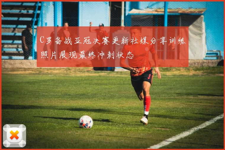 C罗备战亚冠决赛更新社媒分享训练照片展现最终冲刺状态