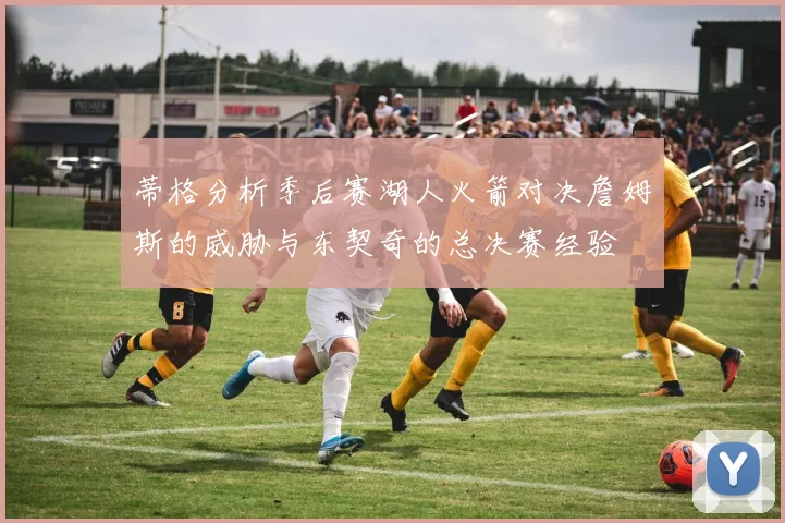 蒂格分析季后赛湖人火箭对决詹姆斯的威胁与东契奇的总决赛经验