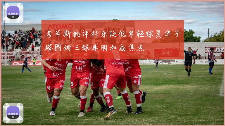 考辛斯批评科尔贬低年轻球员华子塔图姆三球库明加成焦点