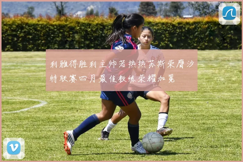 利雅得胜利主帅若热热苏斯荣膺沙特联赛四月最佳教练荣耀加冕