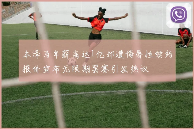 本泽马年薪高达1亿却遭侮辱性续约报价宣布无限期罢赛引发热议
