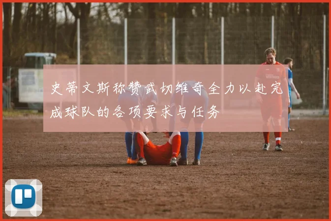 史蒂文斯称赞武切维奇全力以赴完成球队的各项要求与任务