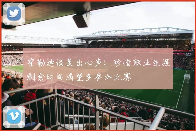 霍勒迪谈复出心声：珍惜职业生涯剩余时间渴望多参加比赛