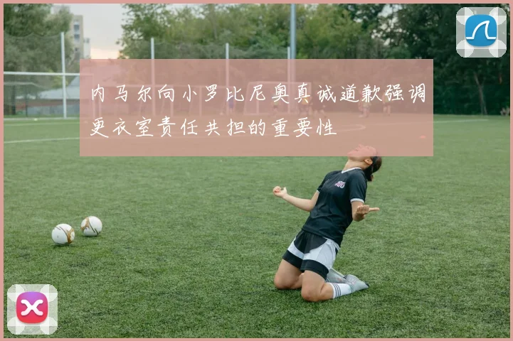 内马尔向小罗比尼奥真诚道歉强调更衣室责任共担的重要性