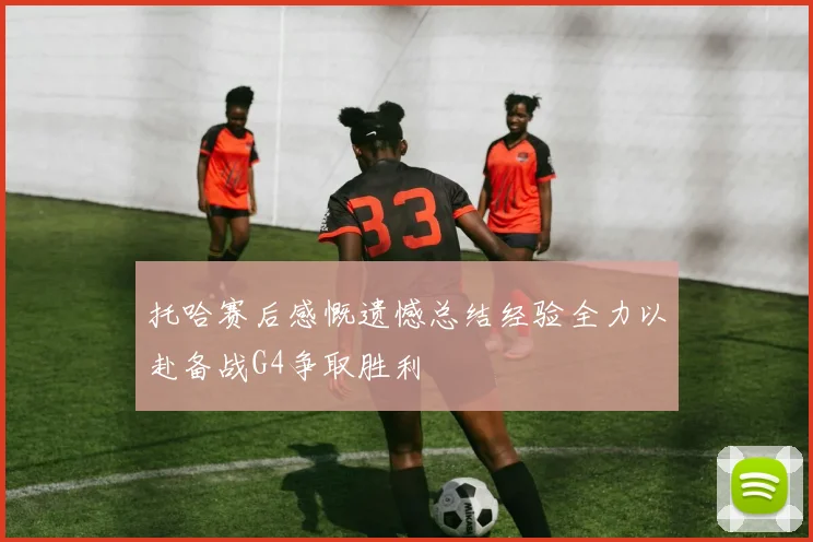 托哈赛后感慨遗憾总结经验全力以赴备战G4争取胜利