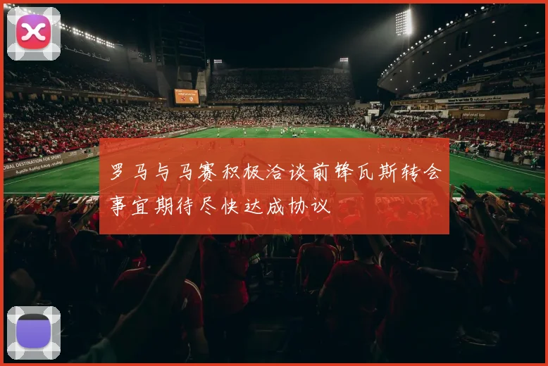 罗马与马赛积极洽谈前锋瓦斯转会事宜期待尽快达成协议